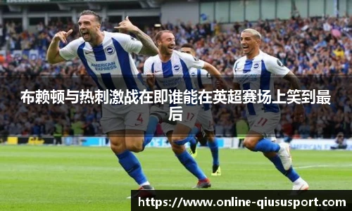 布赖顿与热刺激战在即谁能在英超赛场上笑到最后